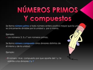 Se llama número primo a todo número entero positivo mayor que la unidad que
es únicamente divisible por la unidad y por si mismo.
Ejemplo:
 Los números 3, 5 y 7 son números primos.
Se llama número compuesto otros divisores distintos de
él mismo y de la unidad.
Ejemplo:
El número 14 es compuesto por que aparte del 1 y 14
admite a los divisores 2 y 7
 
