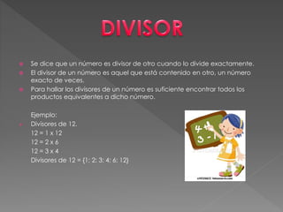  Se dice que un número es divisor de otro cuando lo divide exactamente.
 El divisor de un número es aquel que está contenido en otro, un número
exacto de veces.
 Para hallar los divisores de un número es suficiente encontrar todos los
productos equivalentes a dicho número.
Ejemplo:
 Divisores de 12.
12 = 1 x 12
12 = 2 x 6
12 = 3 x 4
Divisores de 12 = {1; 2; 3; 4; 6; 12}
 