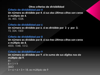 Otros criterios de divisibilidad
Criterio de divisibilidad por 4
Un número es divisible por 4, si sus dos últimas cifras son ceros
o múltiplo de 4.
36, 400, 1028.
Criterio de divisibilidad por 6
Un número es divisible por 6, si es divisible por 2 y por 3.
72, 324, 1503
Criterio de divisibilidad por 8
Un número es divisible por 8, si sus tres últimas cifras son ceros
o múltiplo de 8.
4000, 1048, 1512.
Criterio de divisibilidad por 9
Un número es divisible por 9, si la suma de sus dígitos nos da
múltiplo de 9.
81
8 + 1 = 9
3663
3 + 6 + 6 + 3 = 18, es múltiplo de 9
 