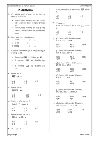 Liceo Naval C. de C. Manuel Clavero                                                                          Matemática 1°

                    DIVISIBILIDAD                                               Calcular el residuo de dividir: 437b entre
                                                                                9.
1.   Completar en los espacios en blanco
     adecuadamente                                                              a) 1          b) 2           c) 3
                                                                                d) 4          e) 5
          Si un número termina en cero o cifra
                                                                                          
           par entonces será siempre divisible                             9.   Si: 864 a = 11
           por _____                                                            Calcular el residuo de dividir: dba8 entre
          Si un número termina en cero o cifra                                 4.
           5 entonces será siempre divisible por
           _____                                                                a) 0          b) 1           c) 2
                                                                                d) 3          e) 4
2.   Relacione ambas columnas:
                                                                          10. ¿Cuántos múltiplos de 8 hay en:
     I.     4125                              (    ) 2                         1; 2; 3; 4; 5; … ; 300?
                                          
     II.   81423             (        ) 3
                                                                               a) 30            b) 33             c) 34
     III. 26132                               (    ) 5                          d) 37            e) 38

3.   Colocar verdadero (V) o falso (F) según                               11. ¿Cuántos múltiplos de 7 hay en:
     corresponda:                                                              1; 2; 3; 4; 5; … ; 564?

          El número ab46 es divisible por 4 (                         )        a) 60            b) 70             c) 80
                                                                                d) 90            e) 100
          El       número           abba         es   divisible     por
           11(           )                                                 12. ¿Cuántos múltiplos de 9 hay en:
           El       número                        es   divisible     por       21; 22; 23; … ; 287?
                                    ab25
           25(           )                                                      a) 29            b) 28             c) 30
                                                                                d) 31            e) 32
4.   Hallar “a”, si:
                                                                          13. ¿Cuántos múltiplos de 11 hay en:
     483a = 25 + 8                                                             4; 5; 6; 7; … ; 787?

     a) 4                    b) 3                          c) 2                 a) 70            b) 71             c) 72
     d) 1                    e) 0                                               d) 73            e) 74

5.   Hallar “a”, si:
                         
     a36482a = 9 + 2                                                       14. ¿Cuántos múltiplos de 3 hay en:
                                                                               21(4); 22(4); 23(4); … ; 3020(4)?
     a) 0                            b) 1                     c) 2
     d) 3                            e) 4                                       a) 66            b) 65             c) 64
                                                                                d) 63            e) 62
6.   Hallar el valor de “a” si:
                
                        y 4bca = 5
                                                                          15. ¿Cuántos múltiplos de 15 hay en:
     7 a6 = 3
                                                                               21(4); 22(4); 23(4); … ; 3020(4)?
     a) 0                    b) 2                          c) 3
     d) 4                    e) 5                                               a) 10         b) 11          c) 12
                                                                                d) 13         e) 14
7.   Hallar el valor de “a” si:
                                
     b3a = 11           y 4b = 5

     a) 7                    b) 5                          c) 9
     d) 8                    e) 0

                         
8.   Si: b43b = 5


Hugo Quispe                                                                                                  Mirtha Romaní
 