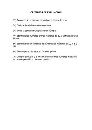 CRITERIOS DE EVALUACIÓN


1º) Reconoce si un número es múltiplo o divisor de otro.

2º) Obtiene los divisores de un numero

3º) Inicia la serie de múltiplos de un número

4º) Identifica los números primos menores de 30 y justifica por qué
lo son

5º) Identifica en un conjunto de números los múltiplos de 2, 3, 5 y
10.

6º) Descompone números en factores primos

7º) Obtiene el m.c.d. y el m.c.m. de dos o más números mediante
su descomposición en factores primos.
 