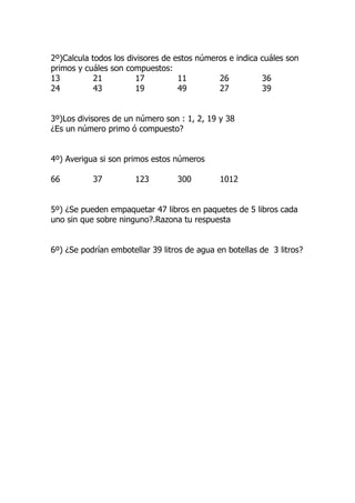 2º)Calcula todos los divisores de estos números e indica cuáles son
primos y cuáles son compuestos:
13          21         17          11        26          36
24          43         19          49        27          39


3º)Los divisores de un número son : 1, 2, 19 y 38
¿Es un número primo ó compuesto?


4º) Averigua si son primos estos números

66         37          123        300         1012


5º) ¿Se pueden empaquetar 47 libros en paquetes de 5 libros cada
uno sin que sobre ninguno?.Razona tu respuesta


6º) ¿Se podrían embotellar 39 litros de agua en botellas de 3 litros?
 