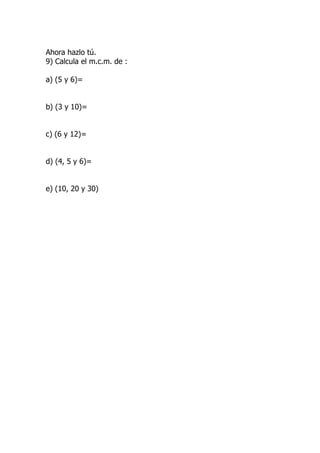 Ahora hazlo tú.
9) Calcula el m.c.m. de :

a) (5 y 6)=


b) (3 y 10)=


c) (6 y 12)=


d) (4, 5 y 6)=


e) (10, 20 y 30)
 