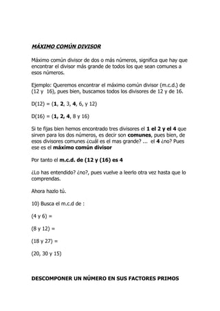 MÁXIMO COMÚN DIVISOR

Máximo común divisor de dos o más números, significa que hay que
encontrar el divisor más grande de todos los que sean comunes a
esos números.

Ejemplo: Queremos encontrar el máximo común divisor (m.c.d.) de
(12 y 16), pues bien, buscamos todos los divisores de 12 y de 16.

D(12) = (1, 2, 3, 4, 6, y 12)

D(16) = (1, 2, 4, 8 y 16)

Si te fijas bien hemos encontrado tres divisores el 1 el 2 y el 4 que
sirven para los dos números, es decir son comunes, pues bien, de
esos divisores comunes ¿cuál es el mas grande? ... el 4 ¿no? Pues
ese es el máximo común divisor

Por tanto el m.c.d. de (12 y (16) es 4

¿Lo has entendido? ¿no?, pues vuelve a leerlo otra vez hasta que lo
comprendas.

Ahora hazlo tú.

10) Busca el m.c.d de :

(4 y 6) =

(8 y 12) =

(18 y 27) =

(20, 30 y 15)



DESCOMPONER UN NÚMERO EN SUS FACTORES PRIMOS
 