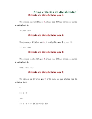 Otros criterios de divisblilidad
                 Criterio de divisibilidad por 4


     Un número es divisible por 4, si sus dos últimas cifras son ceros

o múltiplo de 4.



     36, 400, 1028.


                 Criterio de divisibilidad por 6


     Un número es divisible por 6, si es divisible por 2 y por 3.



     72, 324, 1503


                 Criterio de divisibilidad por 8


     Un número es divisible por 8, si sus tres últimas cifras son ceros

o múltiplo de 8.



     4000, 1048, 1512.


                 Criterio de divisibilidad por 9


     Un número es divisible por 9, si la suma de sus dígitos nos da

múltiplo de 9.



     81



     8 + 1 = 9



     3663


     3 + 6 + 6 + 3 = 18, es mútiplo de 9
 