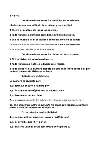 a = b · c
Consideraciones sobre los múltiplos de un número
1Todo número a es múltiplo de sí mismo y de la unidad.
2 El cero es múltiplo de todos los números.
3 Todo número, distinto de cero, tiene infinitos múltiplos.
4 Si a es múltiplo de b, al dividir a entre b la división es exacta.
Un número b es un divisor de otro a cuando lo divide exactamente.
A los divisores también se les llama factores.
Consideraciones sobre los divisores de un número
1 El 1 es divisor de todos los números.
2 Todo número es múltiplo y divisor de sí mismo.
3 Todo divisor de un número distinto de cero es menor o igual a él, por
tanto el número de divisores es finito.
Criterios de divisibilidad
Un número es divisible por:
2, si termina en cero o número par.
3, si la suma de sus dígitos nos da múltiplo de 3.
5, si termina en cero o cinco.
7, si la división es exacta (no aplicaremos ninguna regla, aunque la hay).
11, si la diferencia entre la suma de las cifras que ocupan los lugares
pares y la de los impares es múltiplo de 11.
Otros criterios de divisiblilidad
4, si sus dos últimas cifras son ceros o múltiplo de 4.
6, si es divisible por 2 y por 3.
8, si sus tres últimas cifras son ceros o múltiplo de 8.
 
