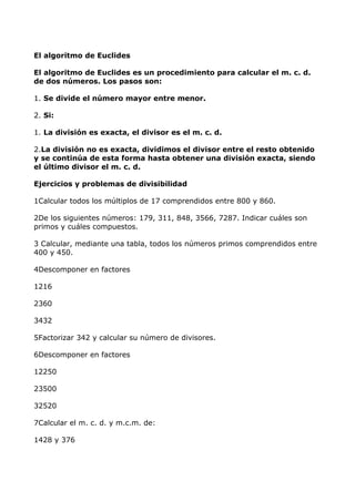 El algoritmo de Euclides
El algoritmo de Euclides es un procedimiento para calcular el m. c. d.
de dos números. Los pasos son:
1. Se divide el número mayor entre menor.
2. Si:
1. La división es exacta, el divisor es el m. c. d.
2.La división no es exacta, dividimos el divisor entre el resto obtenido
y se continúa de esta forma hasta obtener una división exacta, siendo
el último divisor el m. c. d.
Ejercicios y problemas de divisibilidad
1Calcular todos los múltiplos de 17 comprendidos entre 800 y 860.
2De los siguientes números: 179, 311, 848, 3566, 7287. Indicar cuáles son
primos y cuáles compuestos.
3 Calcular, mediante una tabla, todos los números primos comprendidos entre
400 y 450.
4Descomponer en factores
1216
2360
3432
5Factorizar 342 y calcular su número de divisores.
6Descomponer en factores
12250
23500
32520
7Calcular el m. c. d. y m.c.m. de:
1428 y 376
 