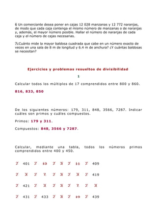 6 Un comerciante desea poner en cajas 12 028 manzanas y 12 772 naranjas,
de modo que cada caja contenga el mismo número de manzanas o de naranjas
y, además, el mayor número posible. Hallar el número de naranjas de cada
caja y el número de cajas necesarias.
7¿Cuánto mide la mayor baldosa cuadrada que cabe en un número exacto de
veces en una sala de 8 m de longitud y 6.4 m de anchura? ¿Y cuántas baldosas
se necesitan?
Ejercicios y problemas resueltos de divisibilidad
1
Calcular todos los múltiplos de 17 comprendidos entre 800 y 860.
816, 833, 850
De los siguientes números: 179, 311, 848, 3566, 7287. Indicar
cuáles son primos y cuáles compuestos.
Primos: 179 y 311.
Compuestos: 848, 3566 y 7287.
Calcular, mediante una tabla, todos los números primos
comprendidos entre 400 y 450.
401 409
419
421
431 433 439
 
