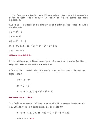 1. Un faro se enciende cada 12 segundos, otro cada 18 segundos
y un tercero cada minuto. A las 6.30 de la tarde los tres
coinciden.
Averigua las veces que volverán a coincidir en los cinco minutos
siguientes.
12 = 22
· 3
18 = 2· 32
60 = 22
· 3 · 5
m. c. m. (12 , 18, 60) = 22
· 32
· 5= 180
180 : 60 = 3
Sólo a las 6.33 h.
2. Un viajero va a Barcelona cada 18 días y otro cada 24 días.
Hoy han estado los dos en Barcelona.
¿Dentro de cuantos días volverán a estar los dos a la vez en
Barcelona?
18 = 2 · 32
24 = 23
· 3
m. c. m. (18, 24) =23
· 32
= 72
Dentro de 72 días.
3. ¿Cuál es el menor número que al dividirlo separadamente por
15, 20, 36 y 48, en cada caso, da de resto 9?
m. c. m. (15, 20, 36, 48) = 24
· 32
· 5 = 720
720 + 9 = 729
 