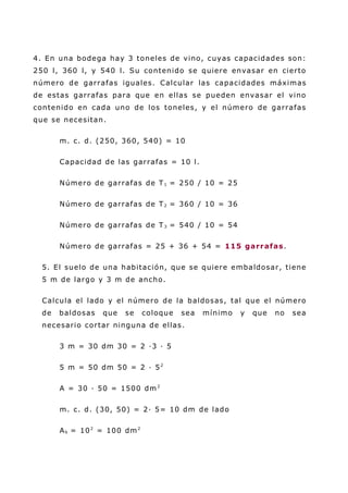 4. En una bodega hay 3 toneles de vino, cuyas capacidades son:
250 l, 360 l, y 540 l. Su contenido se quiere envasar en cierto
número de garrafas iguales. Calcular las capacidades máximas
de estas garrafas para que en ellas se pueden envasar el vino
contenido en cada uno de los toneles, y el número de garrafas
que se necesitan.
m. c. d. (250, 360, 540) = 10
Capacidad de las garrafas = 10 l.
Número de garrafas de T1 = 250 / 10 = 25
Número de garrafas de T2 = 360 / 10 = 36
Número de garrafas de T3 = 540 / 10 = 54
Número de garrafas = 25 + 36 + 54 = 115 garrafas.
5. El suelo de una habitación, que se quiere embaldosar, tiene
5 m de largo y 3 m de ancho.
Calcula el lado y el número de la baldosas, tal que el número
de baldosas que se coloque sea mínimo y que no sea
necesario cortar ninguna de ellas.
3 m = 30 dm 30 = 2 ·3 · 5
5 m = 50 dm 50 = 2 · 52
A = 30 · 50 = 1500 dm2
m. c. d. (30, 50) = 2· 5= 10 dm de lado
Ab = 102
= 100 dm2
 