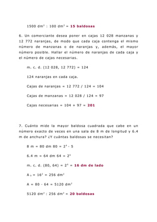 1500 dm2
: 100 dm2
= 15 baldosas
6. Un comerciante desea poner en cajas 12 028 manzanas y
12 772 naranjas, de modo que cada caja contenga el mismo
número de manzanas o de naranjas y, además, el mayor
número posible. Hallar el número de naranjas de cada caja y
el número de cajas necesarias.
m. c. d. (12 028, 12 772) = 124
124 naranjas en cada caja.
Cajas de naranjas = 12 772 / 124 = 104
Cajas de manzanas = 12 028 / 124 = 97
Cajas necesarias = 104 + 97 = 201
7. Cuánto mide la mayor baldosa cuadrada que cabe en un
número exacto de veces en una sala de 8 m de longitud y 6.4
m de anchura? ¿Y cuántas baldosas se necesitan?
8 m = 80 dm 80 = 24
· 5
6.4 m = 64 dm 64 = 26
m. c. d. (80, 64) = 24
= 16 dm de lado
A b = 162
= 256 dm2
A = 80 · 64 = 5120 dm2
5120 dm2
: 256 dm2
= 20 baldosas
 
