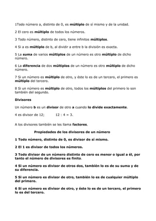 1Todo número a, distinto de 0, es múltiplo de sí mismo y de la unidad.
2 El cero es múltiplo de todos los números.
3 Todo número, distinto de cero, tiene infinitos múltiplos.
4 Si a es múltiplo de b, al dividir a entre b la división es exacta.
5 La suma de varios múltiplos de un número es otro múltiplo de dicho
número.
6 La diferencia de dos múltiplos de un número es otro múltiplo de dicho
número.
7 Si un número es múltiplo de otro, y éste lo es de un tercero, el primero es
múltiplo del tercero.
8 Si un número es múltiplo de otro, todos los múltiplos del primero lo son
también del segundo.
Divisores
Un número b es un divisor de otro a cuando lo divide exactamente.
4 es divisor de 12; 12 : 4 = 3.
A los divisores también se les llama factores.
Propiedades de los divisores de un número
1 Todo número, distinto de 0, es divisor de sí mismo.
2 El 1 es divisor de todos los números.
3 Todo divisor de un número distinto de cero es menor o igual a él, por
tanto el número de divisores es finito.
4 Si un número es divisor de otros dos, también lo es de su suma y de
su diferencia.
5 Si un número es divisor de otro, también lo es de cualquier múltiplo
del primero.
6 Si un número es divisor de otro, y éste lo es de un tercero, el primero
lo es del tercero.
 
