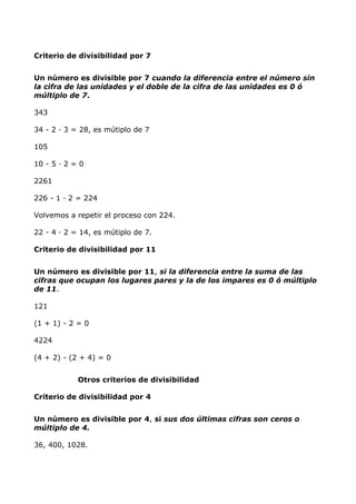 Criterio de divisibilidad por 7
Un número es divisible por 7 cuando la diferencia entre el número sin
la cifra de las unidades y el doble de la cifra de las unidades es 0 ó
múltiplo de 7.
343
34 - 2 · 3 = 28, es mútiplo de 7
105
10 - 5 · 2 = 0
2261
226 - 1 · 2 = 224
Volvemos a repetir el proceso con 224.
22 - 4 · 2 = 14, es mútiplo de 7.
Criterio de divisibilidad por 11
Un número es divisible por 11, si la diferencia entre la suma de las
cifras que ocupan los lugares pares y la de los impares es 0 ó múltiplo
de 11.
121
(1 + 1) - 2 = 0
4224
(4 + 2) - (2 + 4) = 0
Otros criterios de divisibilidad
Criterio de divisibilidad por 4
Un número es divisible por 4, si sus dos últimas cifras son ceros o
múltiplo de 4.
36, 400, 1028.
 