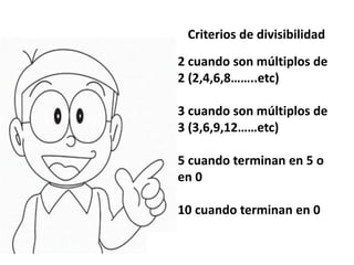Criterios de divisibilidad
2 cuando son múltiplos de
2 (2,4,6,8……..etc)
3 cuando son múltiplos de
3 (3,6,9,12……etc)
5 cuando terminan en 5 o
en 0
10 cuando terminan en 0
 
