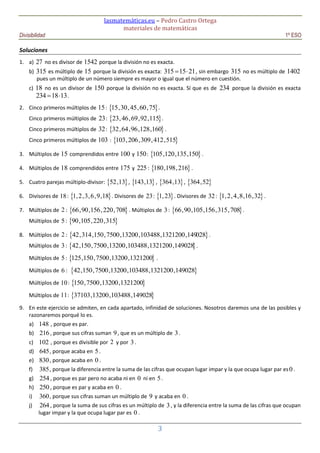 lasmatemáticas.eu – Pedro Castro Ortega
materiales de matemáticas
Divisibilidad 1º ESO
3
Soluciones
1. a) 27 no es divisor de 1542 porque la división no es exacta.
b) 315 es múltiplo de 15 porque la división es exacta: 315 15 21  , sin embargo 315 no es múltiplo de 1402
pues un múltiplo de un número siempre es mayor o igual que el número en cuestión.
c) 18 no es un divisor de 150 porque la división no es exacta. Sí que es de 234 porque la división es exacta
234 18 13  .
2. Cinco primeros múltiplos de 15:  15,30,45,60,75 .
Cinco primeros múltiplos de 23:  23,46,69,92,115 .
Cinco primeros múltiplos de 32:  32,64,96,128,160 .
Cinco primeros múltiplos de 103 :  103,206,309,412,515
3. Múltiplos de 15 comprendidos entre 100 y 150:  105,120,135,150 .
4. Múltiplos de 18 comprendidos entre 175 y 225:  180,198,216 .
5. Cuatro parejas múltiplo-divisor:  52,13 ,  143,13 ,  364,13 ,  364,52
6. Divisores de 18:  1,2,3,6,9,18 . Divisores de 23:  1,23 . Divisores de 32:  1,2,4,8,16,32 .
7. Múltiplos de 2 :  66,90,156,220,708 . Múltiplos de 3:  66,90,105,156,315,708 .
Múltiplos de 5:  90,105,220,315
8. Múltiplos de 2 :  42,314,150,7500,13200,103488,1321200,149028 .
Múltiplos de 3:  42,150,7500,13200,103488,1321200,149028 .
Múltiplos de 5:  125,150,7500,13200,1321200 .
Múltiplos de 6 :  42,150,7500,13200,103488,1321200,149028
Múltiplos de 10:  150,7500,13200,1321200
Múltiplos de 11:  37103,13200,103488,149028
9. En este ejercicio se admiten, en cada apartado, infinidad de soluciones. Nosotros daremos una de las posibles y
razonaremos porqué lo es.
a) 148 , porque es par.
b) 216, porque sus cifras suman 9, que es un múltiplo de 3.
c) 102 , porque es divisible por 2 y por 3.
d) 645, porque acaba en 5.
e) 830, porque acaba en 0 .
f) 385, porque la diferencia entre la suma de las cifras que ocupan lugar impar y la que ocupa lugar par es0 .
g) 254, porque es par pero no acaba ni en 0 ni en 5.
h) 250, porque es par y acaba en 0 .
i) 360, porque sus cifras suman un múltiplo de 9 y acaba en 0 .
j) 264, porque la suma de sus cifras es un múltiplo de 3, y la diferencia entre la suma de las cifras que ocupan
lugar impar y la que ocupa lugar par es 0 .
 