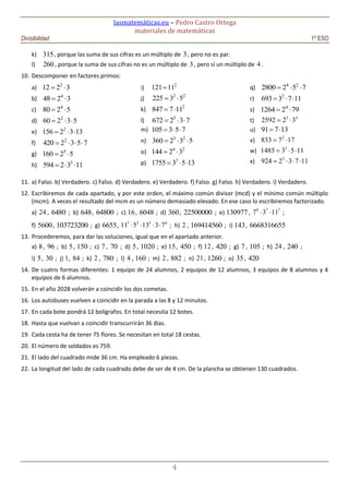 lasmatemáticas.eu – Pedro Castro Ortega
materiales de matemáticas
Divisibilidad 1º ESO
4
k) 315, porque las suma de sus cifras es un múltiplo de 3, pero no es par.
l) 260, porque la suma de sus cifras no es un múltiplo de 3, pero sí un múltiplo de 4 .
10. Descomponer en factores primos:
a) 2
12 2 3 
b) 4
48 2 3 
c) 4
80 2 5 
d) 2
60 2 3 5  
e) 2
156 2 3 13  
f) 2
420 2 3 5 7   
g) 5
160 2 5 
h) 3
594 2 3 11  
i)
2
121 11
j) 2 2
225 3 5 
k) 2
847 7 11 
l) 5
672 2 3 7  
m) 105 3 5 7  
n) 3 2
360 2 3 5  
o) 4 2
144 2 3 
p) 3
1755 3 5 13  
q) 4 2
2800 2 5 7  
r) 2
693 3 7 11  
s) 4
1264 2 79 
t) 5 4
2592 2 3 
u) 91 7 13 
v) 2
833 7 17 
w) 3
1485 3 5 11  
x) 2
924 2 3 7 11   
11. a) Falso. b) Verdadero. c) Falso. d) Verdadero. e) Verdadero. f) Falso. g) Falso. h) Verdadero. i) Verdadero.
12. Escribiremos de cada apartado, y por este orden, el máximo común divisor (mcd) y el mínimo común múltiplo
(mcm). A veces el resultado del mcm es un número demasiado elevado. En ese caso lo escribiremos factorizado.
a) 24 , 6480 ; b) 648, 64800 ; c) 16, 6048 ; d) 360, 22500000 ; e) 130977 , 8 7 7
7 3 11  ;
f) 5600, 103723200 ; g) 6655, 5 2 5 6
11 5 13 3 7    ; h) 2 , 169414560 ; i) 143, 6668316655
13. Procederemos, para dar las soluciones, igual que en el apartado anterior.
a) 8, 96 ; b) 5, 150 ; c) 7 , 70 ; d) 5, 1020 ; e) 15, 450 ; f) 12, 420 ; g) 7 , 105 ; h) 24 , 240 ;
i) 5, 30 ; j) 1, 84 ; k) 2 , 780 ; l) 4 , 160 ; m) 2 , 882 ; n) 21, 1260 ; o) 35, 420
14. De cuatro formas diferentes: 1 equipo de 24 alumnos, 2 equipos de 12 alumnos, 3 equipos de 8 alumnos y 4
equipos de 6 alumnos.
15. En el año 2028 volverán a coincidir los dos cometas.
16. Los autobuses vuelven a coincidir en la parada a las 8 y 12 minutos.
17. En cada bote pondrá 12 bolígrafos. En total necesita 12 botes.
18. Hasta que vuelvan a coincidir transcurrirán 36 días.
19. Cada cesta ha de tener 75 flores. Se necesitan en total 18 cestas.
20. El número de soldados es 759.
21. El lado del cuadrado mide 36 cm. Ha empleado 6 piezas.
22. La longitud del lado de cada cuadrado debe de ser de 4 cm. De la plancha se obtienen 130 cuadrados.
 