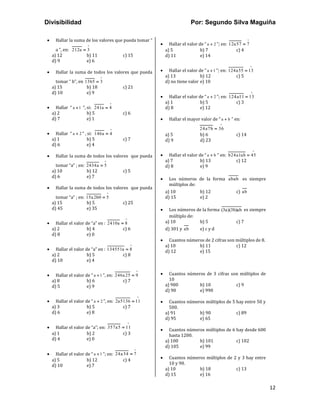 Divisibilidad Por: Segundo Silva Maguiña
12
• Hallar la suma de los valores que pueda tomar “
a ”, en: 212a 3
=
a) 12 b) 11 c) 15
d) 9 e) 6
• Hallar la suma de todos los valores que pueda
tomar “ b”, en 13b5 3
=
a) 15 b) 18 c) 21
d) 10 e) 9
• Hallar “ a 1
+ ”, si: 241a 4
=
a) 2 b) 5 c) 6
d) 7 e) 1
• Hallar “ a 2
+ ” , si: 146a 4
=
a) 1 b) 5 c) 7
d) 6 e) 4
• Hallar la suma de todos los valores que pueda
tomar “a” ; en: 2434a 5
=
a) 10 b) 12 c) 5
d) 6 e) 7
• Hallar la suma de todos los valores que pueda
tomar “a” ; en: 15a2b0 5
=
a) 15 b) 5 c) 25
d) 45 e) 35
• Hallar el valor de “a” en : 2410a 8
=
a) 2 b) 4 c) 6
d) 8 e) 0
• Hallar el valor de “a” en : 134551a 8
=
a) 2 b) 5 c) 8
d) 10 e) 4
• Hallar el valor de “ a 1
+ ”, en: 246a25 9
=
a) 8 b) 6 c) 7
d) 5 e) 9
• Hallar el valor de “ a 2
+ ”, en: 2a5136 11
=
a) 3 b) 5 c) 7
d) 6 e) 8
• Hallar el valor de “a”; en: 357a5 11
=
a) 1 b) 2 c) 3
d) 4 e) 0
• Hallar el valor de “ a 1
+ ”; en: 24a34 7
=
a) 5 b) 12 c) 4
d) 10 e) 7
• Hallar el valor de “ a 2
+ ”; en: 12a57 7
=
a) 5 b) 7 c) 4
d) 11 e) 14
• Hallar el valor de “ a 1
+ ”; en: 124a55 13
=
a) 13 b) 12 c) 5
d) no tiene valor e) 10
• Hallar el valor de “ a 2
+ ”; en: 124a11 13
=
a) 1 b) 5 c) 3
d) 8 e) 12
• Hallar el mayor valor de “ a b
+ ” en:
24a7b 36
=
a) 5 b) 6 c) 14
d) 9 d) 23
• Hallar el valor de “ a b
+ ” en: b24a1ab 45
=
a) 7 b) 13 c) 12
d) 8 e) 9
• Los números de la forma abab es siempre
múltiplos de:
a) 10 b) 12 c) ab
d) 15 e) 2
• Los números de la forma (3a)(3b)ab es siempre
múltiplo de:
a) 10 b) 5 c) 7
d) 301 y ab e) c y d
• Cuantos números de 2 cifras son múltiplos de 8.
a) 10 b) 11 c) 12
d) 12 e) 15
• Cuantos números de 3 cifras son múltiplos de
10
a) 900 b) 10 c) 9
d) 90 e) 990
• Cuantos números múltiplos de 5 hay entre 50 y
500.
a) 91 b) 90 c) 89
d) 95 e) 65
• Cuantos números múltiplos de 6 hay desde 600
hasta 1200.
a) 100 b) 101 c) 102
d) 105 e) 99
• Cuantos números múltiplos de 2 y 3 hay entre
10 y 90.
a) 10 b) 18 c) 13
d) 15 e) 16
 