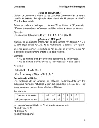 Divisibilidad Por: Segundo Silva Maguiña
2
¿Qué es un Divisor?
Divisor, de un número entero “A”, es cualquier otro entero “B” tal que la
división es exacta. Por ejemplo, 9 es divisor de 36 porque la división
36 ÷ 9 = 4 es exacta.
Entonces podemos decir que un número “B” es divisor de “A”, cuando
“B” esta, contenido en “A” en una cantidad entera y exacta de veces.
Ejemplo:
Los divisores del número 40 son: 1; 2; 4; 5; 8; 10; 20 y 40.
¿Qué es un Múltiplo?
Múltiplo, de un número entero, “B”, es otro número “A”, tal que A = B x
C, para algún entero “C”. Así, 45 es múltiplo de 15 porque 45 = 15 x 3.
En otras palabras “A” es múltiplo de “B” cuando al dividir “A” entre “B”
el cociente es un número entero y no deja residuo.
Ejemplo:
• 40 es múltiplo de 8 por que 40 lo contiene a 8, cinco veces.
• 60 es múltiplo de 10 por que 60 lo contiene a 10, seis veces.
Notación:
Sucesión de Múltiplos:
Los múltiplos de un número se obtienen multiplicándolo por los
sucesivos números naturales y por sus opuestos, ±1, ±2, ±3… Por
tanto, cualquier número tiene infinitos múltiplos.
Por ejemplo:
La relación “A es múltiplo de B” se puede expresar así:
“B es divisor de A”
“B divide a A”
“A es divisible por B”
 