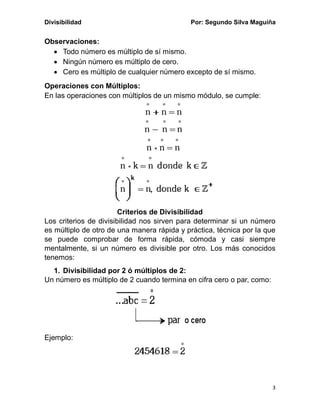 Divisibilidad Por: Segundo Silva Maguiña
3
Observaciones:
• Todo número es múltiplo de sí mismo.
• Ningún número es múltiplo de cero.
• Cero es múltiplo de cualquier número excepto de sí mismo.
Operaciones con Múltiplos:
En las operaciones con múltiplos de un mismo módulo, se cumple:
Criterios de Divisibilidad
Los criterios de divisibilidad nos sirven para determinar si un número
es múltiplo de otro de una manera rápida y práctica, técnica por la que
se puede comprobar de forma rápida, cómoda y casi siempre
mentalmente, si un número es divisible por otro. Los más conocidos
tenemos:
1. Divisibilidad por 2 ó múltiplos de 2:
Un número es múltiplo de 2 cuando termina en cifra cero o par, como:
Ejemplo:
 