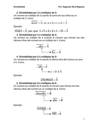 Divisibilidad Por: Segundo Silva Maguiña
4
2. Divisibilidad por 3 ó múltiplos de 3:
Un número es múltiplo de 3 cuando la suma de sus cifras es un
múltiplo de 3, como:
Ejemplo:
3. Divisibilidad por 4 ó múltiplos de 4:
Un número es múltiplo de 4 cuando el número que forman las dos
últimas cifras del número es un múltiplo de 4. Como:
4. Divisibilidad por 5 ó múltiplos de 5:
Un número es múltiplo de 5 cuando la última cifra del número es cero
o 5. Como:
Ejemplo:
5. Divisibilidad por 8 ó múltiplos de 8:
Un número es múltiplo de 8 cuando el número que forman las tres
últimas cifras del número es un múltiplo de 8. Como:
Ejemplo:
 