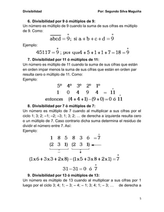 Divisibilidad Por: Segundo Silva Maguiña
5
6. Divisibilidad por 9 ó múltiplos de 9:
Un número es múltiplo de 9 cuando la suma de sus cifras es múltiplo
de 9. Como:
Ejemplo:
7. Divisibilidad por 11 ó múltiplos de 11:
Un número es múltiplo de 11 cuando la suma de sus cifras que están
en orden impar menos la suma de sus cifras que están en orden par
resulta cero o múltiplo de 11. Como:
Ejemplo:
8. Divisibilidad por 7 ó múltiplos de 7:
Un número es múltiplo de 7 cuando al multiplicar a sus cifras por el
ciclo 1; 3; 2; –1; –2; –3; 1; 3; 2; … de derecha a izquierda resulta cero
o un múltiplo de 7. Caso contrario dicha suma determina el residuo de
dividir el número entre 7. Así:
Ejemplo:
9. Divisibilidad por 13 ó múltiplos de 13:
Un número es múltiplo de 13 cuando al multiplicar a sus cifras por 1
luego por el ciclo 3; 4; 1; – 3; – 4; – 1; 3; 4; 1; – 3; … de derecha a
 
