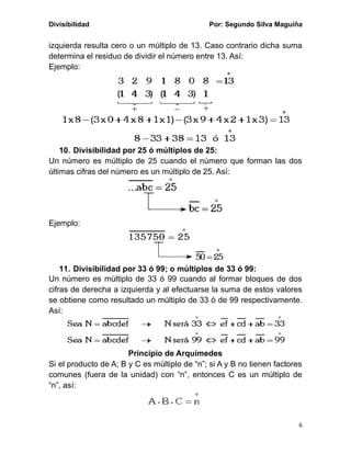Divisibilidad Por: Segundo Silva Maguiña
6
izquierda resulta cero o un múltiplo de 13. Caso contrario dicha suma
determina el residuo de dividir el número entre 13. Así:
Ejemplo:
10. Divisibilidad por 25 ó múltiplos de 25:
Un número es múltiplo de 25 cuando el número que forman las dos
últimas cifras del número es un múltiplo de 25. Así:
Ejemplo:
11. Divisibilidad por 33 ó 99; o múltiplos de 33 ó 99:
Un número es múltiplo de 33 ó 99 cuando al formar bloques de dos
cifras de derecha a izquierda y al efectuarse la suma de estos valores
se obtiene como resultado un múltiplo de 33 ó de 99 respectivamente.
Así:
Principio de Arquímedes
Si el producto de A; B y C es múltiplo de “n”; si A y B no tienen factores
comunes (fuera de la unidad) con “n”, entonces C es un múltiplo de
“n”, así:
 