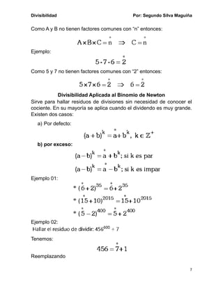 Divisibilidad Por: Segundo Silva Maguiña
7
Como A y B no tienen factores comunes con “n” entonces:
Ejemplo:
Como 5 y 7 no tienen factores comunes con “2” entonces:
Divisibilidad Aplicada al Binomio de Newton
Sirve para hallar residuos de divisiones sin necesidad de conocer el
cociente. En su mayoría se aplica cuando el dividendo es muy grande.
Existen dos casos:
a) Por defecto:
b) por exceso:
Ejemplo 01:
Ejemplo 02:
Tenemos:
Reemplazando
 