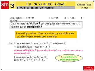 3 La divisibilidad 1 Matemáticas 1º ESO Múltiplos de un número Los múltiplos de un número se obtienen multiplicando ese número por los números naturales  Como sabes:  5 · 0 = 0 5 · 2 = 10 5 · 7 = 35 5 · 11 = 55 Cada vez que  multiplicas 5  por cualquier número se obtiene otro número que es  múltiplo de 5 . Así: 21 es múltiplo de 3, pues 21 = 3 · 7. ( Y múltiplo de 7) 44 es múltiplo de 11, pues 44 = 11 · 4  44 no es múltiplo de 5 , pues multiplicando 5 por cualquier otro número natural no da 44 0 es múltiplo de 2, y de 7, y de 15, pues:  0 = 2 · 0 = 7 · 0 = 15 · 0 ... 0  es múltiplo de todos los números 