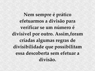 Nem sempre é prático efetuarmos a divisão para verificar se um número é divisível por outro. Assim,foram criadas algumas regras de divisibilidade que possibilitam essa descoberta sem efetuar a divisão. 