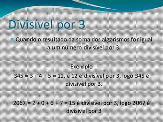 Divisível por 3
— Quando o resultado da soma dos algarismos for igual
              a um número divisível por 3.

                        Exemplo
 345 = 3 + 4 + 5 = 12, e 12 é divisível por 3, logo 345 é
                      divisível por 3.

2067 = 2 + 0 + 6 + 7 = 15 é divisível por 3, logo 2067 é
                      divisível por 3
 