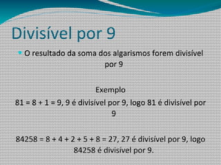 Divisível por 9
— O resultado da soma dos algarismos forem divisível
                            por 9

                          Exemplo
81 = 8 + 1 = 9, 9 é divisível por 9, logo 81 é divisível por
                               9

84258 = 8 + 4 + 2 + 5 + 8 = 27, 27 é divisível por 9, logo
                 84258 é divisível por 9.
 