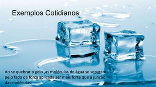 Exemplos Cotidianos
Ao se quebrar o gelo ,as moléculas de água se separam
pelo fado da força aplicada ser mais forte que a junção
das moléculas.