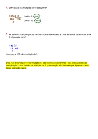 4. Entre quais dos múltiplos de 19 está 2060?
2060 – 8 = 2052
2052 + 19 = 2071
5. Se estou na 139ª posição de uma reta numerada de zero a 139 e der saltos para trás de 3 em
3, chegarei a zero?
Não porque 139 não é múltiplo de 3.
Obs. “ser divisível por” e “ser múltiplo de” são expressões sinônimas – daí a relação clara da
multiplicação com a divisão: os múltiplos de 5, por exemplo, são divisíveis por 5 porque o resto
dessa operação é zero.
2060 19
160 108
8
139 3
19 46
1
 