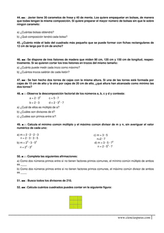 44. ■■□ Javier tiene 30 caramelos de fresa y 45 de menta. Los quiere empaquetar en bolsas, de manera
que todas tengan la misma composición. Si quiere preparar el mayor número de bolsas sin que le sobre
ningún caramelo:

a) ¿Cuántas bolsas obtendrá?
b) ¿Qué composición tendrá cada bolsa?

45. ¿Cuánto mide el lado del cuadrado más pequeño que se puede formar con fichas rectangulares de
12 cm de largo por 8 cm de ancho?



46. ■■□ Se dispone de tres listones de madera que miden 90 cm, 120 cm y 150 cm de longitud, respec-
tivamente. Si se quieren cortar los tres listones en trozos del mismo tamaño:
a) ¿Cuánto puede medir cada trozo como máximo?
b} ¿Cuántos trozos saldrán de cada listón?

47. ■■□ Se han hecho dos torres de cajas con la misma altura. Si una de las torres está formada por
cajas de 15 cm de alto y la otra por cajas de 20 cm de alto, ¿qué altura han alcanzado como mínimo las
dos torres?

48. ■□□ Observa la descomposición factorial de los números a, b, c y d y contesta:
           a = 2 · 32     c=5·7
           b=2·3          d = 2 · 32 · 7
a) ¿Cuál de ellos es múltiplo de a?
b) ¿Cuáles son divisores de d?
c) ¿Cuáles son primos entre sí?

49. ■□□ Calcula el mínimo común múltiplo y el máximo común divisor de m y n, sin averiguar el valor
numérico de cada uno:

a) m = 2 · 2 · 2 · 3                                      c) m = 3 · 5
   n=2·3·3·5                                                 n=2 · 7
b) m = 23 · 3 · 52                                         d) m = 3 · 5 · 72
  n = 22 · 32                                                 n = 2 · 52 · 7


50. ■□□ Completa las siguientes afirmaciones:
a) Como dos números primos entre sí no tienen factores primos comunes, el mínimo común múltiplo de ambos
es ____
b) Como dos números primos entre sí no tienen factores primos comunes, el máximo común divisor de ambos
es ____

51. ■■□ Busca todos los divisores de 210.

52. ■■□ Calcula cuántos cuadrados puedes contar en la siguiente figura:




                                                                               www.cienciaspuras.com
 
