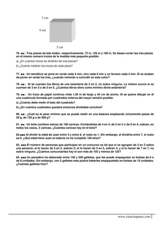 2 cm


                   4 cm




                                 5 cm
76. ■■□ Tres piezas de tela miden, respectivamente, 72 m, 126 m y 180 m. Se desea cortar las tres piezas
en el mismo número trozos de la medida más pequeña posible:
a) ¿En cuántos trozos se dividirán las tres piezas?
b) ¿Cuánto medirán los trozos de cada pieza?

77. ■■□ Un semáforo se pone en verde cada 5 min, otro cada 6 min y un tercero cada 4 min. Si se acaban
de poner en verde los tres, ¿cuándo volverán a coincidir en este color?

78. ■■□ Si se cuentan los libros de una estantería de 2 en 2, no sobra ninguno. Lo mismo ocurre si se
cuentan de 3 en 3 o de 5 en 5. ¿Cuántos libros tiene como mínimo dicha estantería?

79. ■■□ Un trozo de papel continuo mide 1,50 m de largo y 45 cm de ancho. Si se quiere dibujar en él
una cuadrícula formada por cuadrados enteros del mayor tamaño posible:
a) ¿Cuánto debe medir el lado del cuadrado?
b) ¿En cuántos cuadrados quedará entonces divididala cartulina?

80. ■■□ ¿Cuál es el peso mínimo que se puede medir en una balanza empleando únicamente pesas de
30 g, de 120 g o de 500 g?

81. ■■□ Un bote contiene menos de 100 canicas. Contándolas de 4 en 4, de 5 en 5 o de 6 en 6, sobran, en
todos los casos, 3 canicas. ¿Cuántas canicas hay en el bote?

82.■■■ Al dividir la edad de Juan entre 3 y entre 8, el resto es 1. Sin embargo, al dividirla entre 7, el resto
es 0. ¿Qué edad tiene Juan si todavía no ha cumplido 100 años?

83. ■■■ El número de personas que participan en un concurso es tal que si se agrupan de 2 en 2 sobra
una persona; si lo hacen de 3 en 3, sobran 2; si lo hacen de 5 en 5, sobran 4, y si lo hacen de 7 en 7, no
sobra ninguna. ¿Cuántos concursantes hay si son más de 105 y menos de 125?

84. ■■■ Un panadero ha elaborado entre 140 y 200 galletas, que las puede empaquetar en bolsas de 6 o
de 8 unidades. Sin embargo, con 2 galletas más podría haberlas empaquetado en bolsas de 10 unidades.
¿Cuántas galletas hizo?




                                                                                  www.cienciaspuras.com
 
