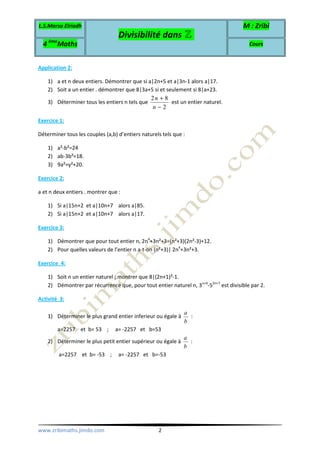 L.S.Marsa Elriadh
Divisibilité dans ℤ
M : Zribi
4 ème
Maths Cours
www.zribimaths.jimdo.com 2
Application 2:
1) a et n deux entiers. Démontrer que si a|2n+5 et a|3n-1 alors a|17.
2) Soit a un entier . démontrer que 8|3a+5 si et seulement si 8|a+23.
3) Déterminer tous les entiers n tels que
2 8
2
n
n
+
−
est un entier naturel.
Exercice 1:
Déterminer tous les couples (a,b) d’entiers naturels tels que :
1) a²-b²=24
2) ab-3b²=18.
3) 9a²=y²+20.
Exercice 2:
a et n deux entiers . montrer que :
1) Si a|15n+2 et a|10n+7 alors a|85.
2) Si a|15n+2 et a|10n+7 alors a|17.
Exercice 3:
1) Démontrer que pour tout entier n, 2n4
+3n²+3=(n²+3)(2n²-3)+12.
2) Pour quelles valeurs de l’entier n a-t-on (n²+3)| 2n4
+3n²+3.
Exercice 4:
1) Soit n un entier naturel ; montrer que 8|(2n+1)²-1.
2) Démontrer par récurrence que, pour tout entier naturel n, 3n+4
-52n+7
est divisible par 2.
Activité 3:
1) Déterminer le plus grand entier inferieur ou égale à
a
b
:
a=2257 et b= 53 ; a= -2257 et b=53
2) Déterminer le plus petit entier supérieur ou égale à
a
b
:
a=2257 et b= -53 ; a= -2257 et b=-53
 
