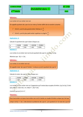 L.S.Marsa Elriadh
Divisibilité dans ℤ
M : Zribi
4 ème
Maths Cours
www.zribimaths.jimdo.com 3
Définition :
a un entier et b un entier non nul.
On appelle quotient de a par b et on note q l’entier défini de la manière suivante :
Si b>0 ; q est le plus grand entier inferieur à
a
b
.
Si b<0 ; q est le plus petit entier supérieur ou égal à
a
b
.
Application 3:
Calculer le quotient de a par b dans chaque cas :
a 25698 45895 -326598 -259863
b -235 256 -145 1256
Activité 4:
a un entier, b un entier non nul et q le quotient de a par b. on pose r=a-bq.
Montrer que 0≤ r < |b|.
Définition :
a un entier, b un entier non nul.
On appelle reste de a par b l’entier r=a-bq ou q est le quotient de a par b.
Application 4:
Calculer le reste de a par b dans chaque cas :
a 25698 45895 -326598 -259863
b -235 256 -145 1256
Activité 5:
a un entier et b un entier non nul. Supposons qu’il existe deux couples d’entiers (q,r) et (q’,r’) tels
que a=bq+r , 0≤r<|b| et a=bq’+r’ , 0≤r’<|b|.
montrer que q=q’ et r=r’.
Théorème :
Pour tout entier a et pour tout entier non nul b il existe un couple d’entiers unique (q,r) tel que
a=bq+r et 0≤ r < |b|. ( dite division euclidienne de a par b ; q le quotient et r le reste de a par b)
 