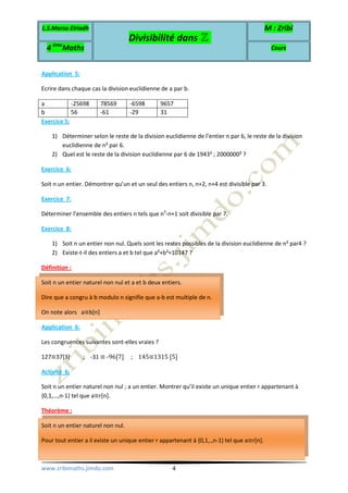 L.S.Marsa Elriadh
Divisibilité dans ℤ
M : Zribi
4 ème
Maths Cours
www.zribimaths.jimdo.com 4
Application 5:
Ecrire dans chaque cas la division euclidienne de a par b.
a -25698 78569 -6598 9657
b 56 -61 -29 31
Exercice 5:
1) Déterminer selon le reste de la division euclidienne de l’entier n par 6, le reste de la division
euclidienne de n² par 6.
2) Quel est le reste de la division euclidienne par 6 de 1943² ; 2000000² ?
Exercice 6:
Soit n un entier. Démontrer qu’un et un seul des entiers n, n+2, n+4 est divisible par 3.
Exercice 7:
Déterminer l’ensemble des entiers n tels que n3
-n+1 soit divisible par 7.
Exercice 8:
1) Soit n un entier non nul. Quels sont les restes possibles de la division euclidienne de n² par4 ?
2) Existe-t-il des entiers a et b tel que a²+b²=10147 ?
Définition :
Soit n un entier naturel non nul et a et b deux entiers.
Dire que a congru à b modulo n signifie que a-b est multiple de n.
On note alors a≡b[n]
Application 6:
Les congruences suivantes sont-elles vraies ?
127≡37[3] ; -31 ≡ -96[7] ; 145≡1315 [5]
Activité 6:
Soit n un entier naturel non nul ; a un entier. Montrer qu’il existe un unique entier r appartenant à
{0,1,…,n-1} tel que a≡r[n].
Théorème :
Soit n un entier naturel non nul.
Pour tout entier a il existe un unique entier r appartenant à {0,1,.,n-1} tel que a≡r[n].
 