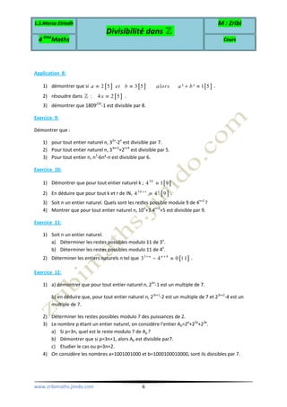 L.S.Marsa Elriadh
Divisibilité dans ℤ
M : Zribi
4 ème
Maths Cours
www.zribimaths.jimdo.com 6
Application 8:
1) démontrer que si [ ] [ ] [ ]2 5 3 5 ² ² 1 5a et b alors a b≡ ≡ + ≡ .
2) résoudre dans [ ]: 4 2 5x ≡ℤ .
3) démontrer que 1809235
-1 est divisible par 8.
Exercice 9:
Démontrer que :
1) pour tout entier naturel n, 32n
-2n
est divisible par 7.
2) Pour tout entier naturel n, 33n+2
+2n+4
est divisible par 5.
3) Pour tout entier n, n3
-6n²-n est divisible par 6.
Exercice 10:
1) Démontrer que pour tout entier naturel k ; [ ]3
4 1 9k
≡ .
2) En déduire que pour tout k et r de IN, [ ]3
4 4 9k r r+
≡ .
3) Soit n un entier naturel. Quels sont les restes possible module 9 de 4n+2
?
4) Montrer que pour tout entier naturel n, 10n
+3.4n+2
+5 est divisible par 9.
Exercice 11:
1) Soit n un entier naturel.
a) Déterminer les restes possibles modulo 11 de 3n
.
b) Déterminer les restes possibles modulo 11 de 4n
.
2) Déterminer les entiers naturels n tel que [ ]3 4
3 4 0 11n n+ +
− ≡ .
Exercice 12:
1) a) démontrer que pour tout entier naturel n, 23n
-1 est un multiple de 7.
b) en déduire que, pour tout entier naturel n, 23n+1
-2 est un multiple de 7 et 23n+2
-4 est un
multiple de 7.
2) Déterminer les restes possibles modulo 7 des puissances de 2.
3) Le nombre p étant un entier naturel, on considère l’entier Ap=2p
+22p
+23p
.
a) Si p=3n, quel est le reste modulo 7 de Ap ?
b) Démontrer que si p=3n+1, alors Ap est divisible par7.
c) Etudier le cas ou p=3n+2.
4) On considère les nombres a=1001001000 et b=1000100010000, sont ils divisibles par 7.
 