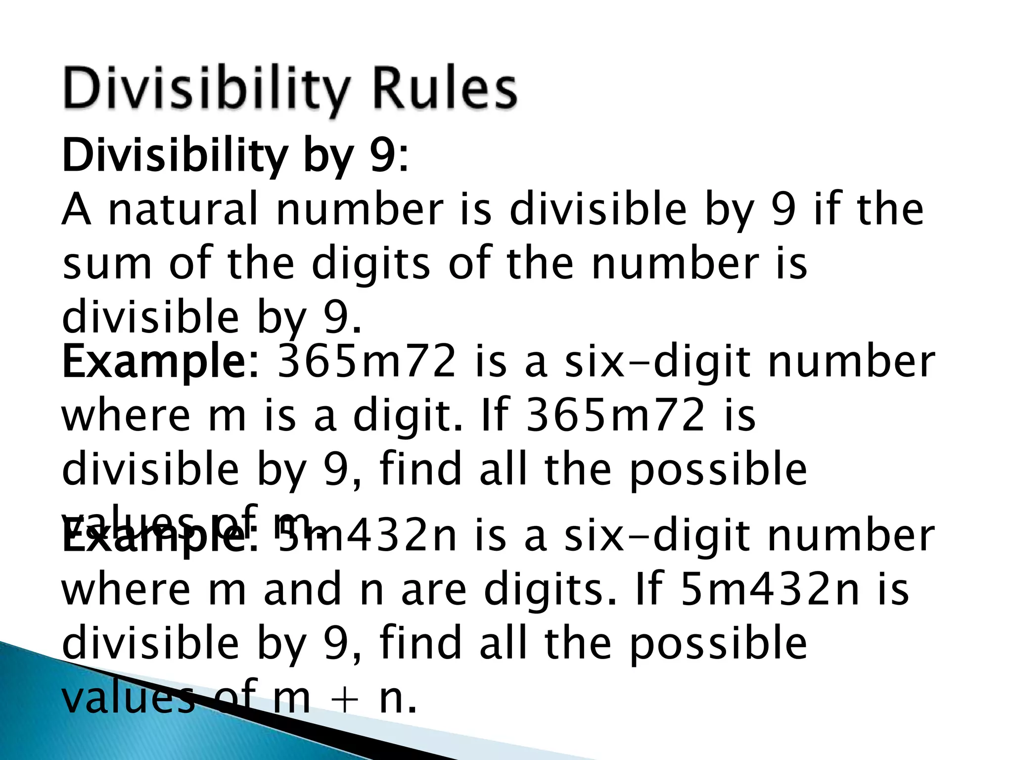Divisibility RulesDivisibility by 9:A natural number is divisible by 9 if the sum of the digits of the number is divisible by 9.Example: 365m72 is a six-digit number where m is a digit. If 365m72 is divisible by 9, find all the possible values of m.Example: 5m432n is a six-digit number where m and n are digits. If 5m432n is divisible by 9, find all the possible values of m + n.