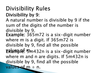 Divisibility RulesDivisibility by 9:A natural number is divisible by 9 if the sum of the digits of the number is divisible by 9.Example: 365m72 is a six-digit number where m is a digit. If 365m72 is divisible by 9, find all the possible values of m.Example: 5m432n is a six-digit number where m and n are digits. If 5m432n is divisible by 9, find all the possible values of m + n.