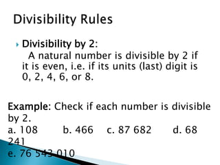 Divisibility by 2:    A natural number is divisible by 2 if it is even, i.e. if its units (last) digit is 0, 2, 4, 6, or 8.Divisibility RulesExample: Check if each number is divisible by 2.a. 108 		b. 466		c. 87 682 		d. 68 241e. 76 543 010
