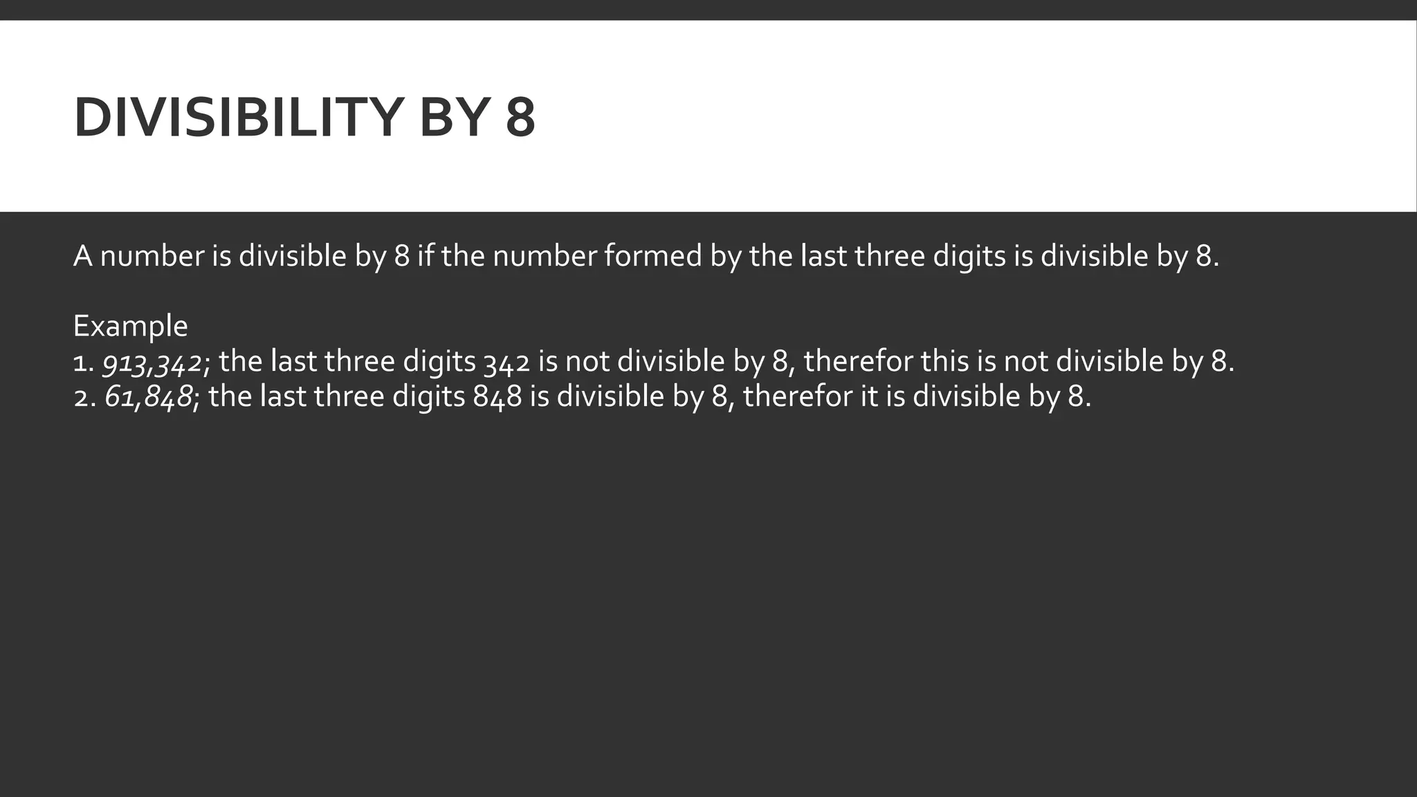 DIVISIBILITY BY 8
A number is divisible by 8 if the number formed by the last three digits is divisible by 8.
Example
1. 913,342; the last three digits 342 is not divisible by 8, therefor this is not divisible by 8.
2. 61,848; the last three digits 848 is divisible by 8, therefor it is divisible by 8.
 