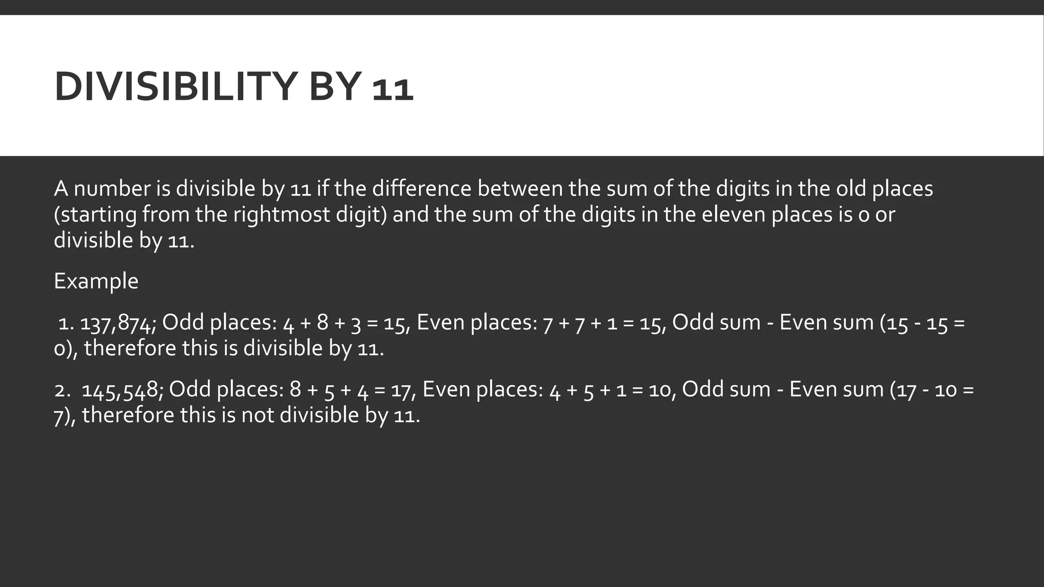 DIVISIBILITY BY 11
A number is divisible by 11 if the difference between the sum of the digits in the old places
(starting from the rightmost digit) and the sum of the digits in the eleven places is 0 or
divisible by 11.
Example
1. 137,874; Odd places: 4 + 8 + 3 = 15, Even places: 7 + 7 + 1 = 15, Odd sum - Even sum (15 - 15 =
0), therefore this is divisible by 11.
2. 145,548; Odd places: 8 + 5 + 4 = 17, Even places: 4 + 5 + 1 = 10, Odd sum - Even sum (17 - 10 =
7), therefore this is not divisible by 11.
 