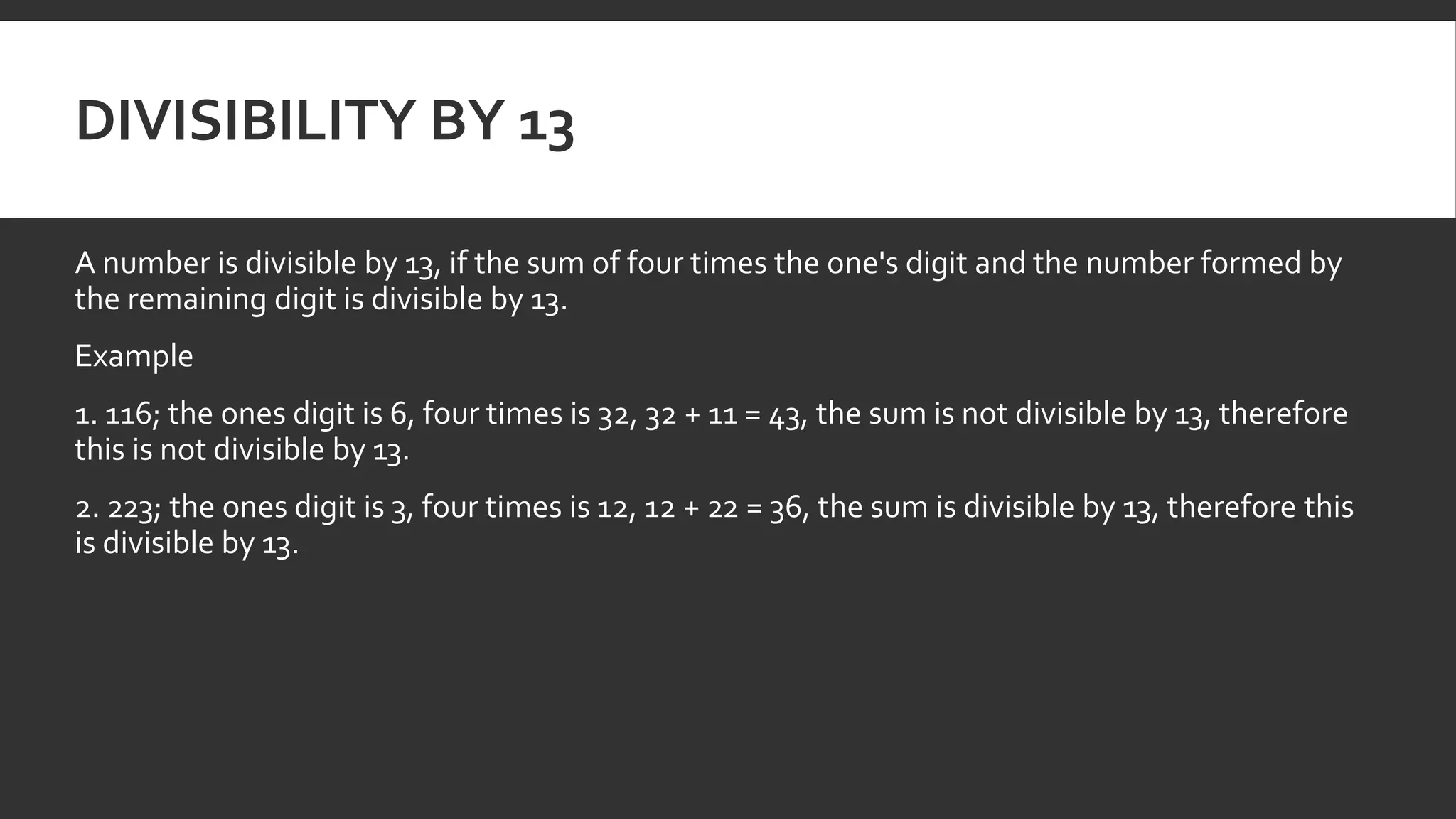 DIVISIBILITY BY 13
A number is divisible by 13, if the sum of four times the one's digit and the number formed by
the remaining digit is divisible by 13.
Example
1. 116; the ones digit is 6, four times is 32, 32 + 11 = 43, the sum is not divisible by 13, therefore
this is not divisible by 13.
2. 223; the ones digit is 3, four times is 12, 12 + 22 = 36, the sum is divisible by 13, therefore this
is divisible by 13.
 