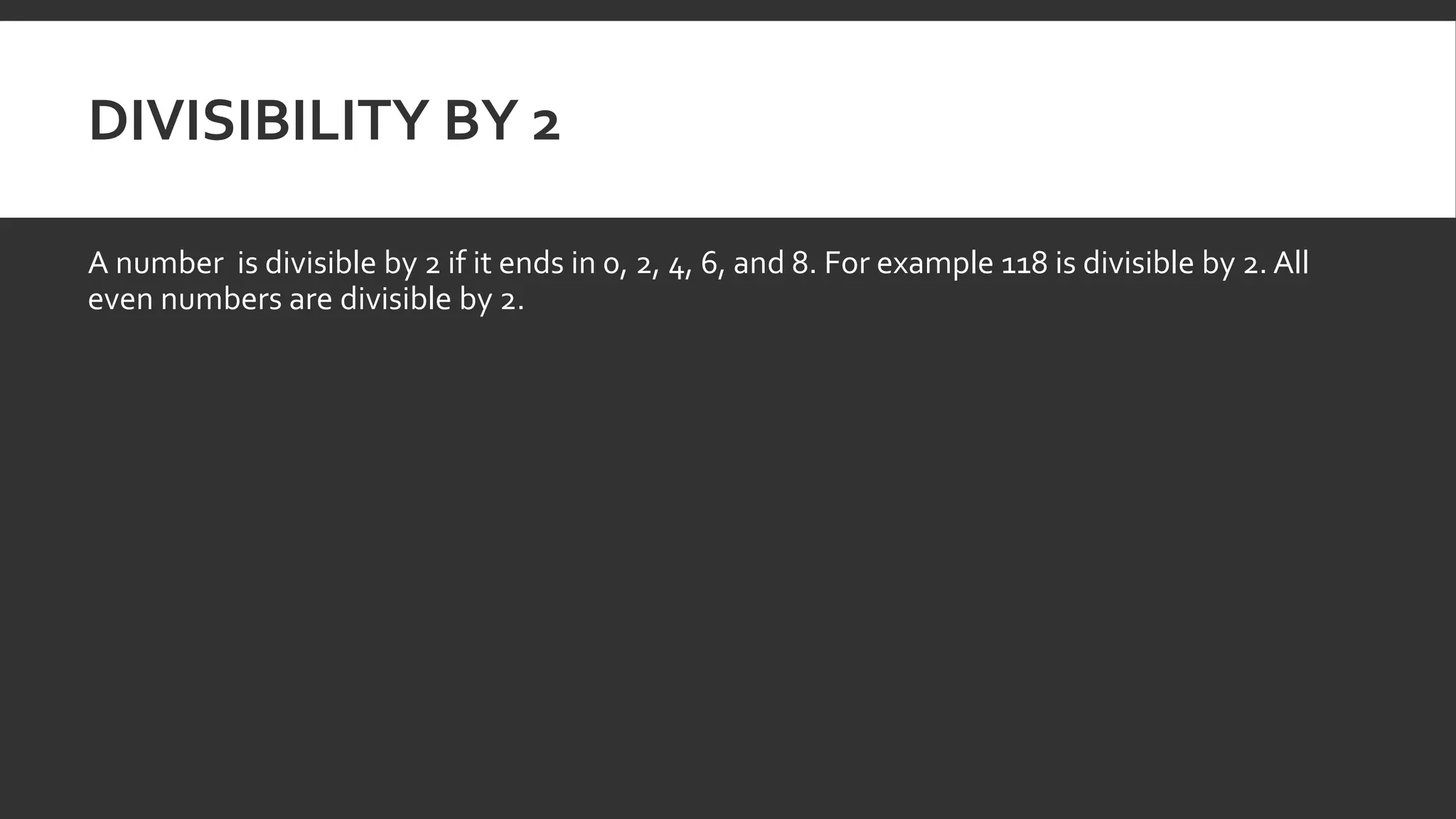 DIVISIBILITY BY 2
A number is divisible by 2 if it ends in 0, 2, 4, 6, and 8. For example 118 is divisible by 2. All
even numbers are divisible by 2.
 