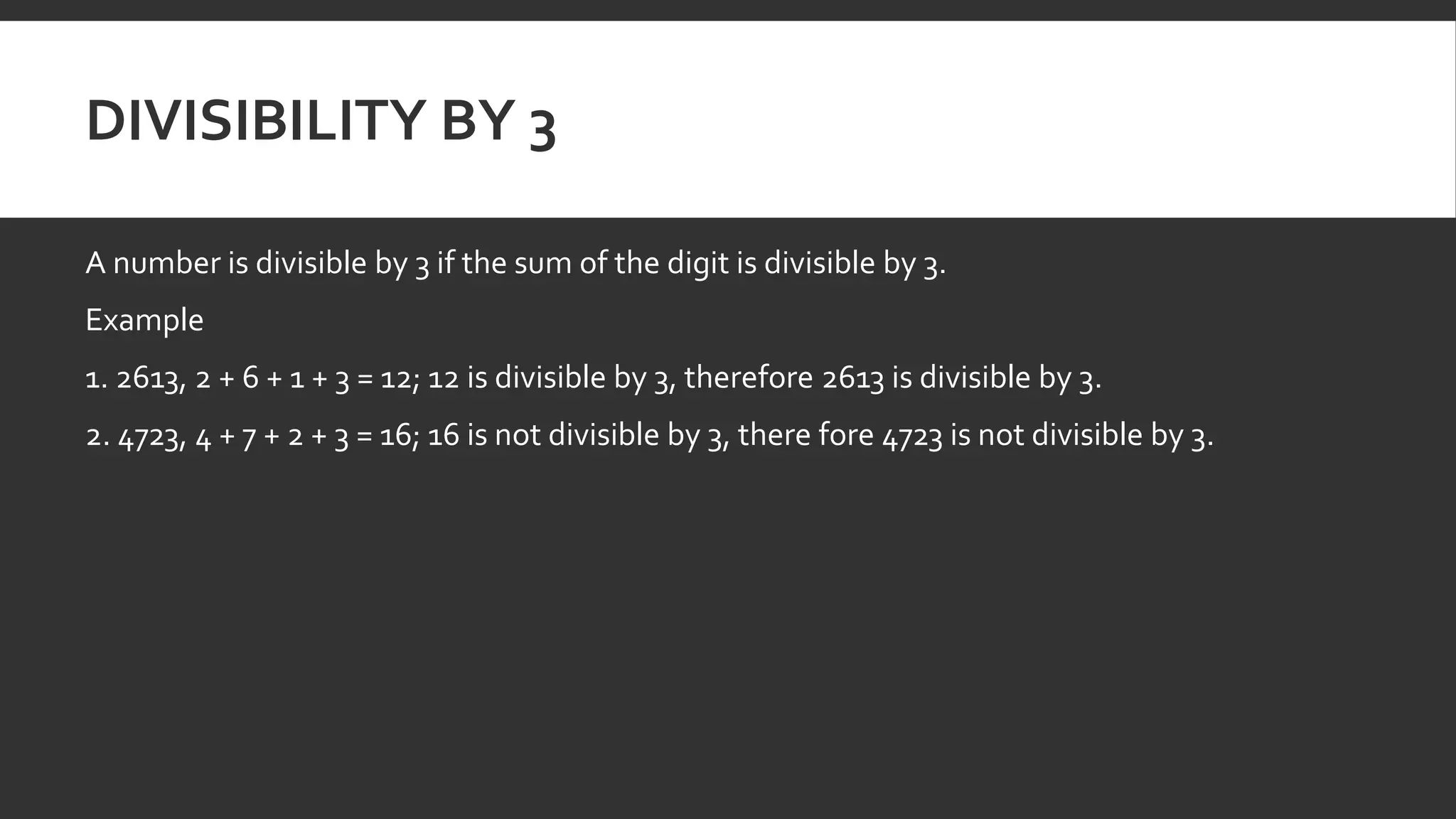 DIVISIBILITY BY 3
A number is divisible by 3 if the sum of the digit is divisible by 3.
Example
1. 2613, 2 + 6 + 1 + 3 = 12; 12 is divisible by 3, therefore 2613 is divisible by 3.
2. 4723, 4 + 7 + 2 + 3 = 16; 16 is not divisible by 3, there fore 4723 is not divisible by 3.
 