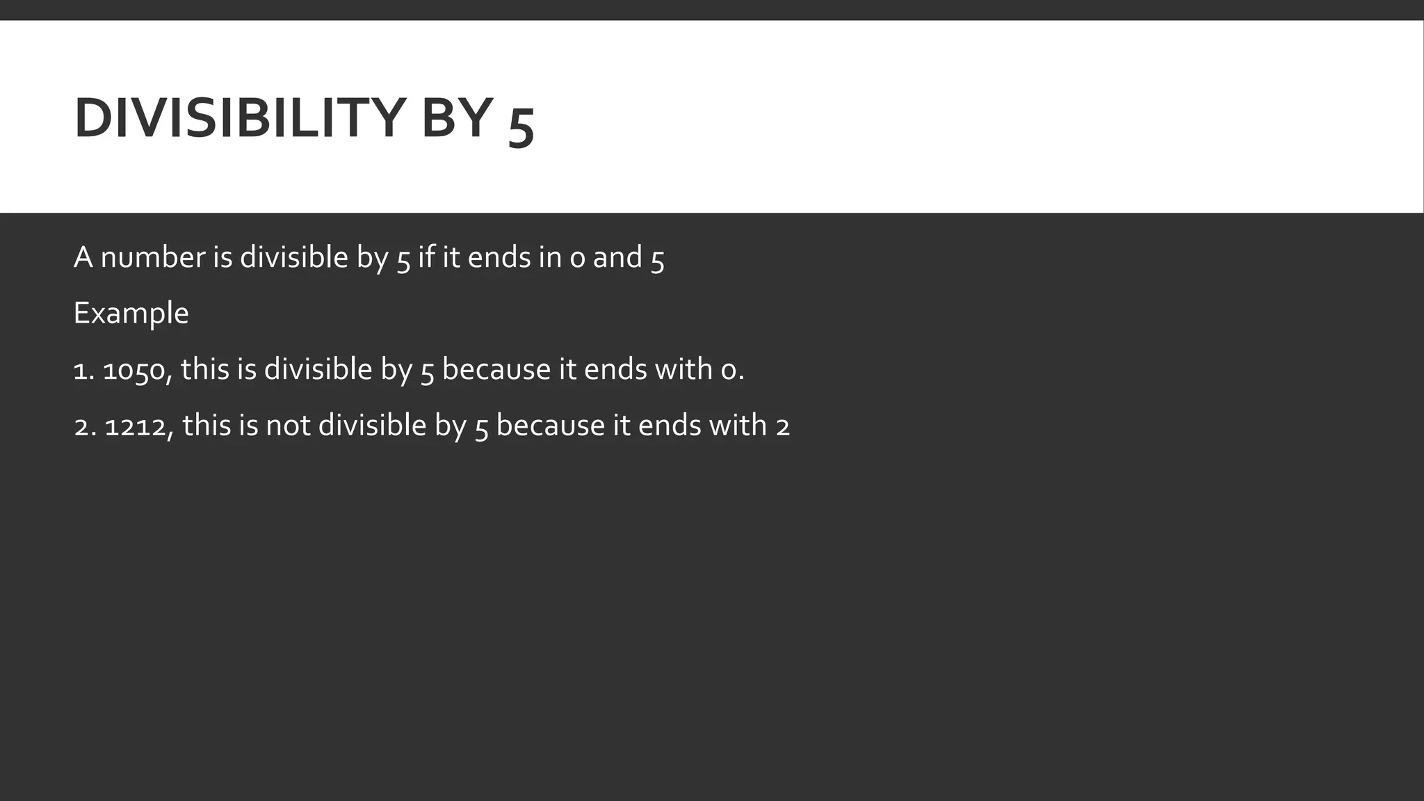 DIVISIBILITY BY 5
A number is divisible by 5 if it ends in 0 and 5
Example
1. 1050, this is divisible by 5 because it ends with 0.
2. 1212, this is not divisible by 5 because it ends with 2
 