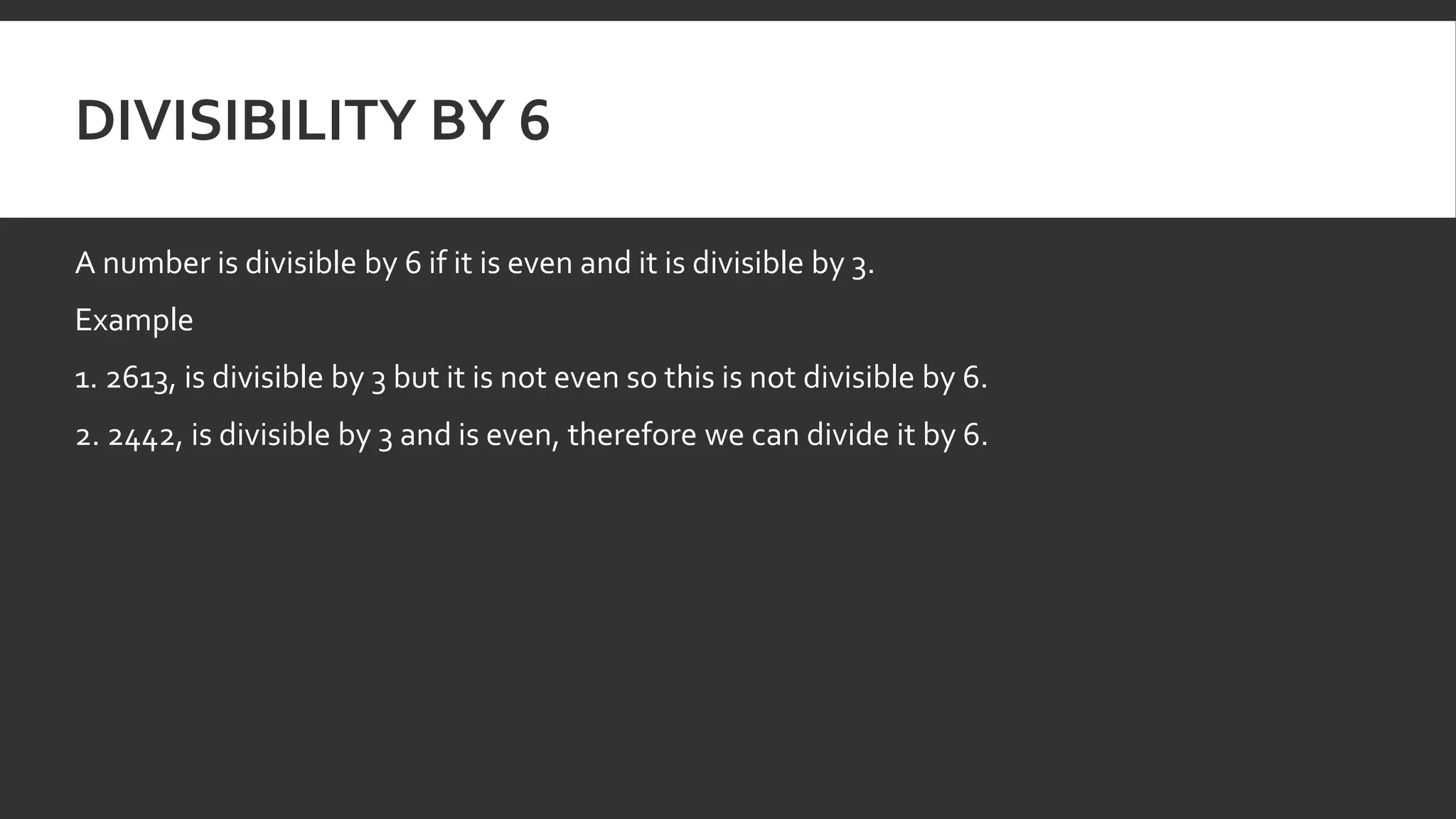 DIVISIBILITY BY 6
A number is divisible by 6 if it is even and it is divisible by 3.
Example
1. 2613, is divisible by 3 but it is not even so this is not divisible by 6.
2. 2442, is divisible by 3 and is even, therefore we can divide it by 6.
 