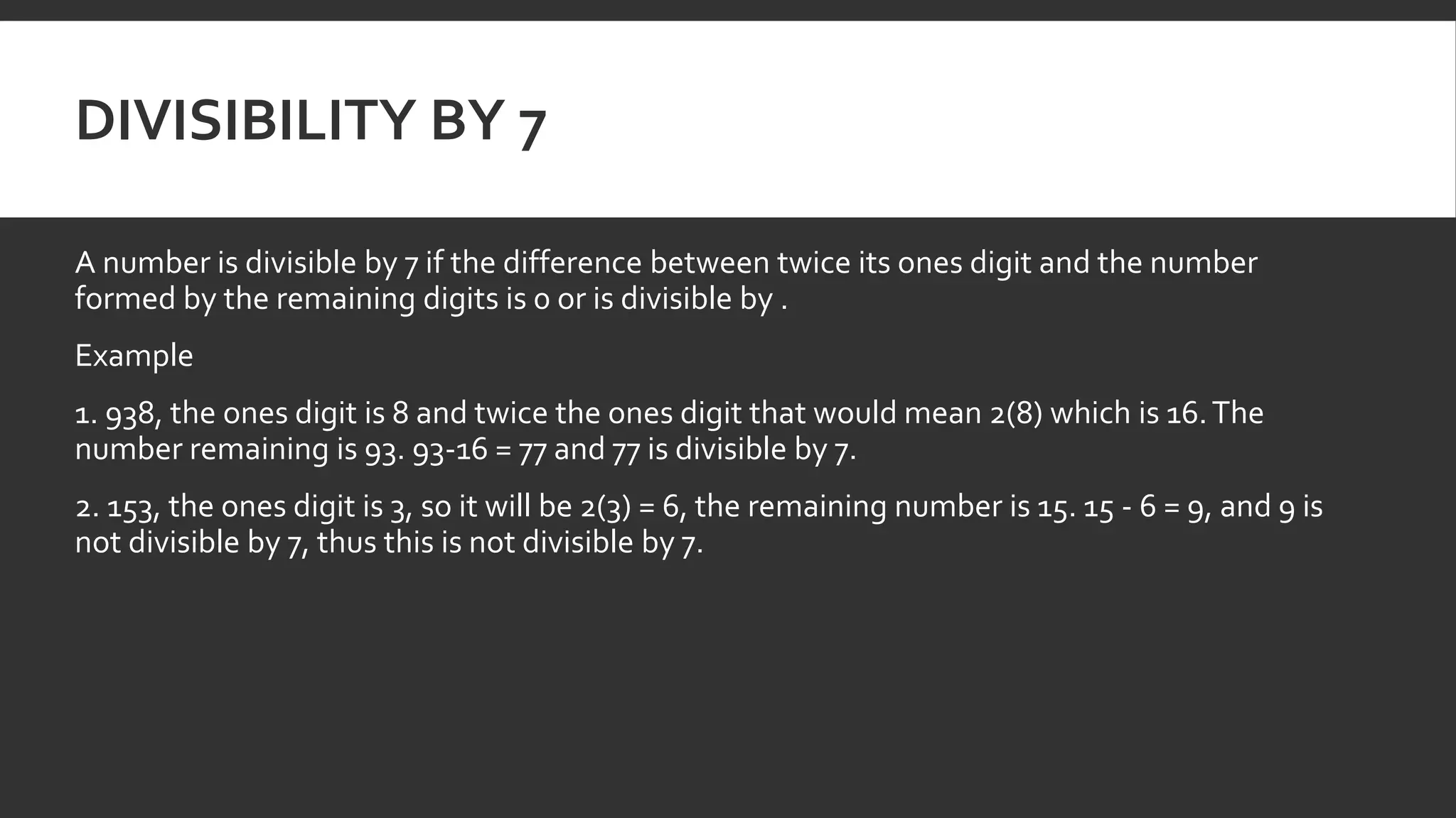 DIVISIBILITY BY 7
A number is divisible by 7 if the difference between twice its ones digit and the number
formed by the remaining digits is 0 or is divisible by .
Example
1. 938, the ones digit is 8 and twice the ones digit that would mean 2(8) which is 16.The
number remaining is 93. 93-16 = 77 and 77 is divisible by 7.
2. 153, the ones digit is 3, so it will be 2(3) = 6, the remaining number is 15. 15 - 6 = 9, and 9 is
not divisible by 7, thus this is not divisible by 7.
 